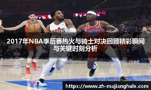 2017年NBA季后赛热火与骑士对决回顾精彩瞬间与关键时刻分析